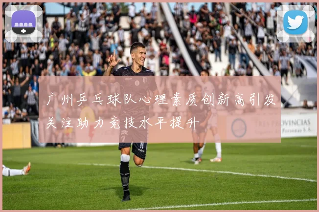 广州乒乓球队心理素质创新高引发关注助力竞技水平提升